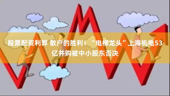 股票配资利弊 散户的胜利！“电梯龙头”上海机电53亿并购被中小股东否决