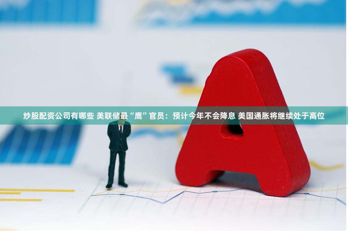 炒股配资公司有哪些 美联储最“鹰”官员：预计今年不会降息 美国通胀将继续处于高位
