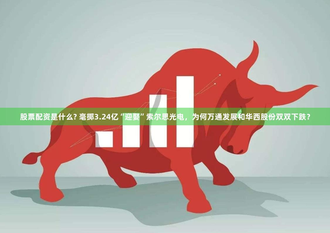 股票配资是什么? 毫掷3.24亿“迎娶”索尔思光电，为何万通发展和华西股份双双下跌？