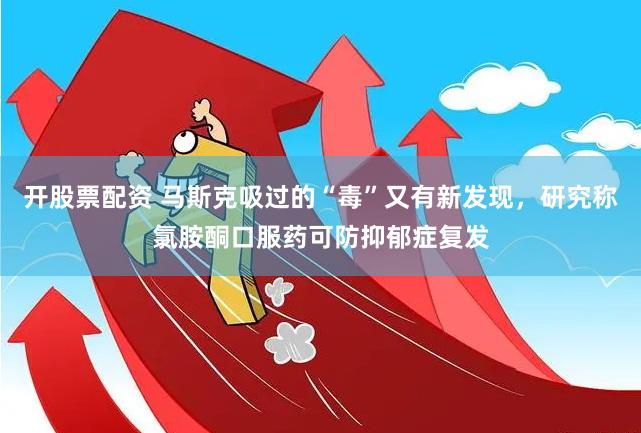 开股票配资 马斯克吸过的“毒”又有新发现，研究称氯胺酮口服药可防抑郁症复发
