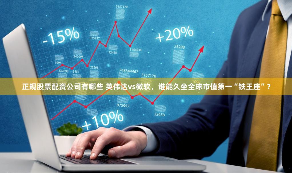 正规股票配资公司有哪些 英伟达vs微软，谁能久坐全球市值第一“铁王座”？