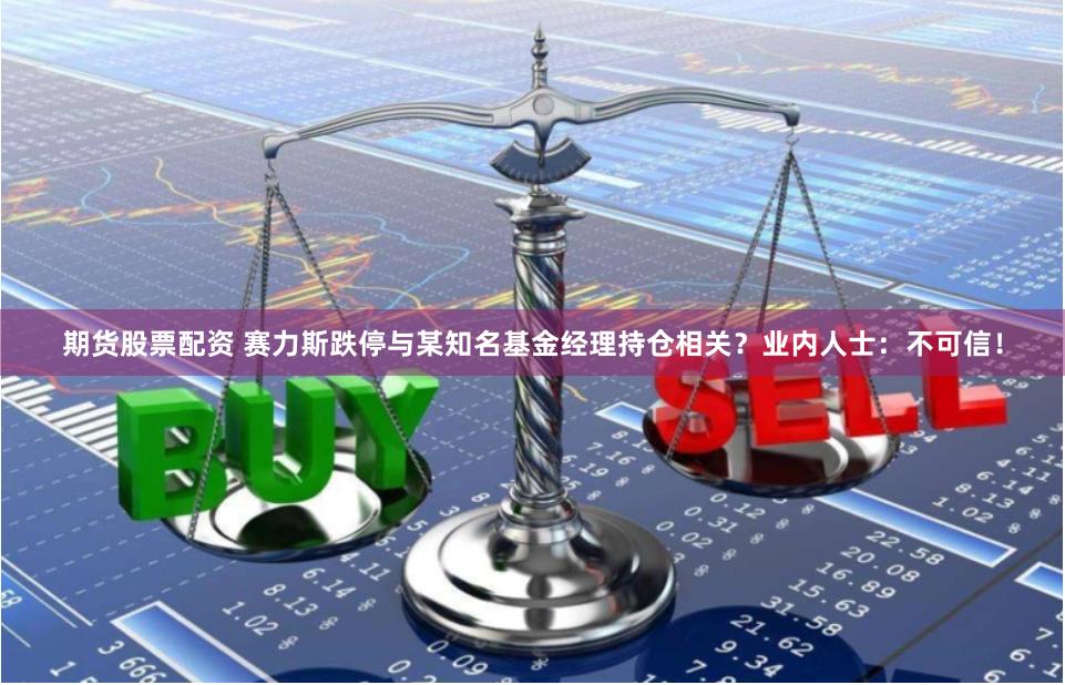 期货股票配资 赛力斯跌停与某知名基金经理持仓相关？业内人士：不可信！