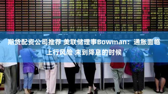 期货配资公司推荐 美联储理事Bowman：通胀面临上行风险 未到降息的时候