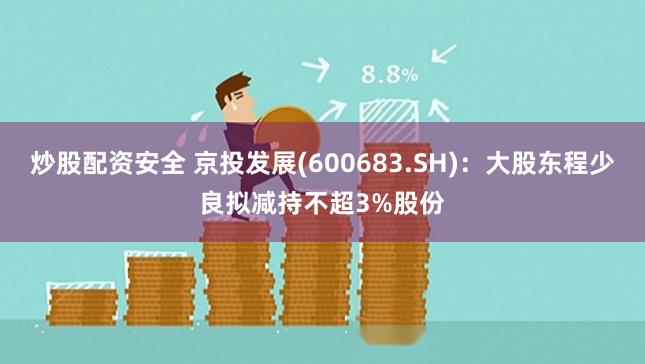 炒股配资安全 京投发展(600683.SH)：大股东程少良拟减持不超3%股份