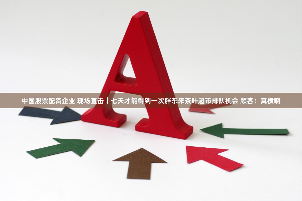 中国股票配资企业 现场直击｜七天才能得到一次胖东来茶叶超市排队机会 顾客：真横啊