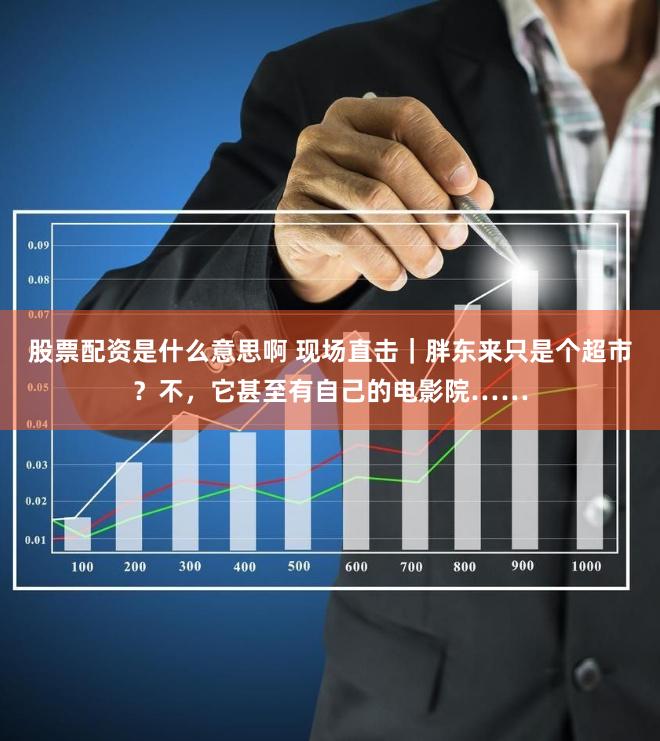 股票配资是什么意思啊 现场直击｜胖东来只是个超市？不，它甚至有自己的电影院……
