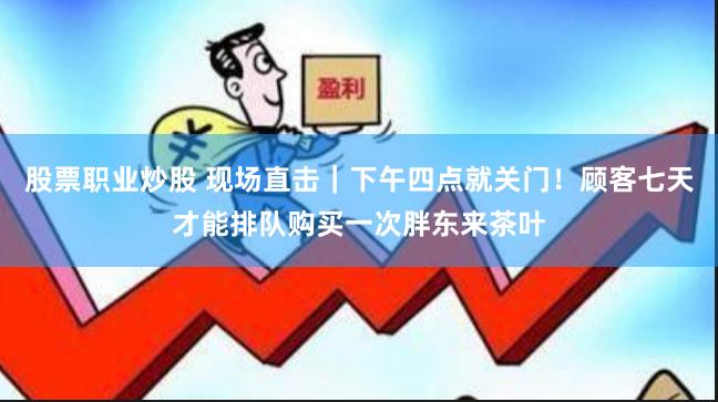 股票职业炒股 现场直击｜下午四点就关门！顾客七天才能排队购买一次胖东来茶叶