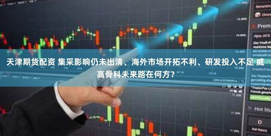 天津期货配资 集采影响仍未出清、海外市场开拓不利、研发投入不足 威高骨科未来路在何方？