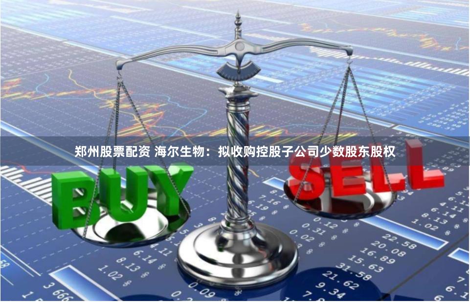 郑州股票配资 海尔生物：拟收购控股子公司少数股东股权