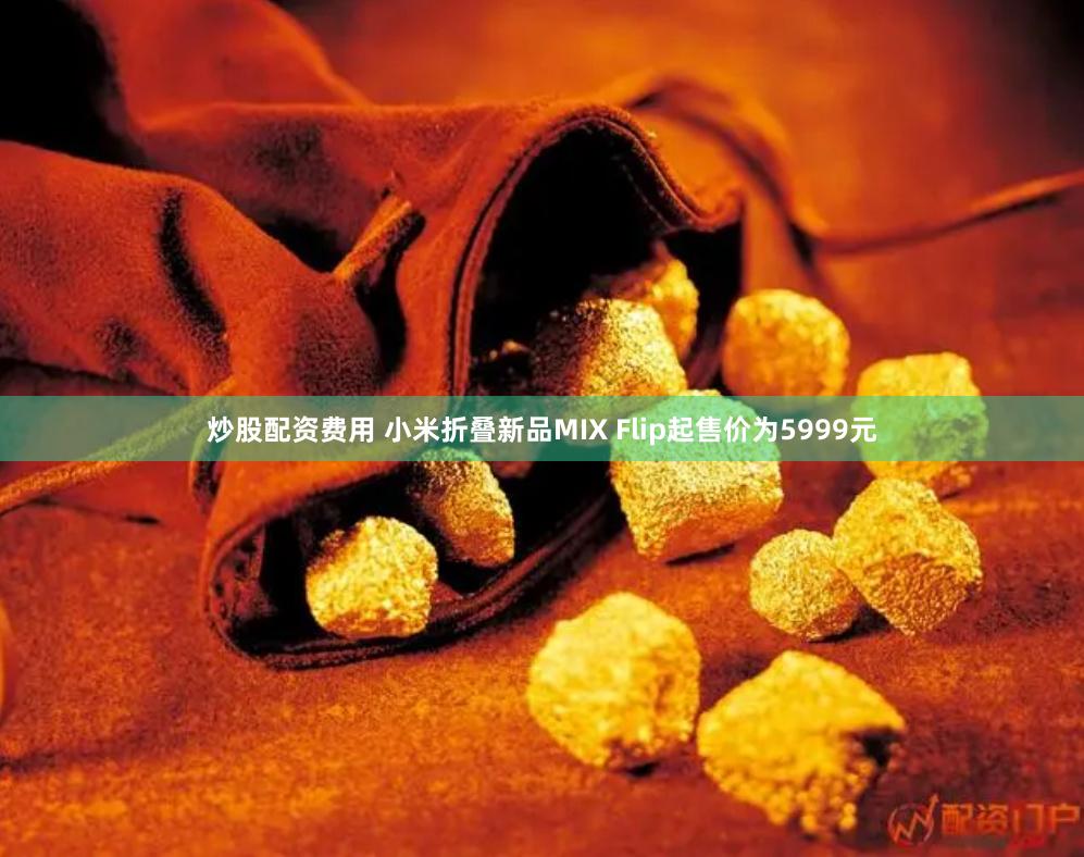炒股配资费用 小米折叠新品MIX Flip起售价为5999元