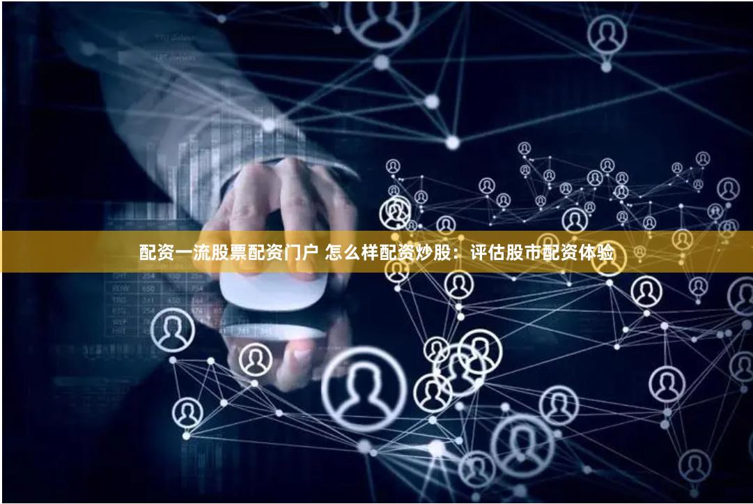 配资一流股票配资门户 怎么样配资炒股：评估股市配资体验