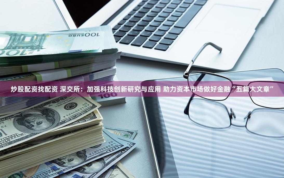 炒股配资找配资 深交所：加强科技创新研究与应用 助力资本市场做好金融“五篇大文章”