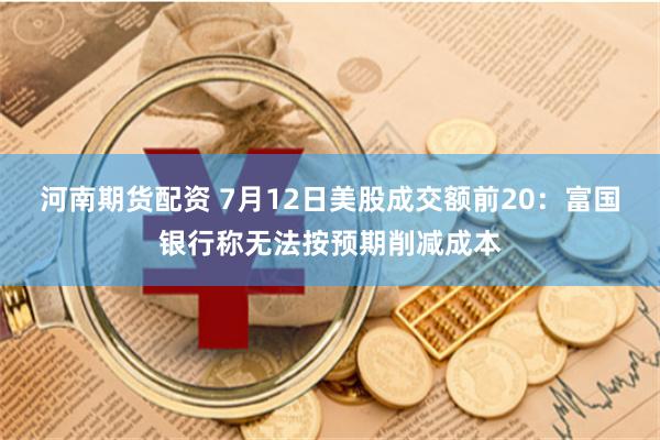 河南期货配资 7月12日美股成交额前20：富国银行称无法按预期削减成本