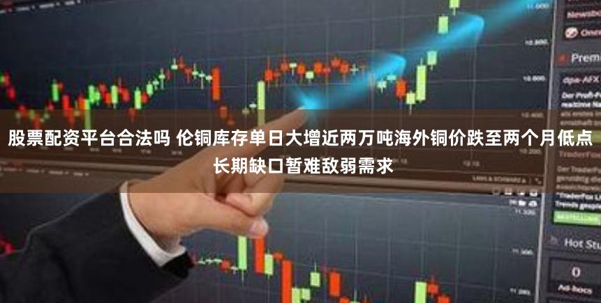股票配资平台合法吗 伦铜库存单日大增近两万吨海外铜价跌至两个月低点 长期缺口暂难敌弱需求