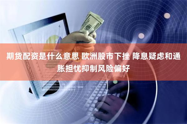 期货配资是什么意思 欧洲股市下挫 降息疑虑和通胀担忧抑制风险偏好