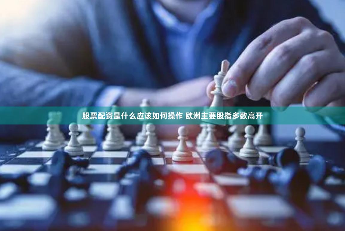 股票配资是什么应该如何操作 欧洲主要股指多数高开