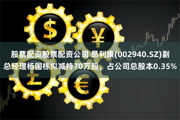 股票配资股票配资公司 昂利康(002940.SZ)副总经理杨国栋拟减持70万股，占公司总股本0.35%