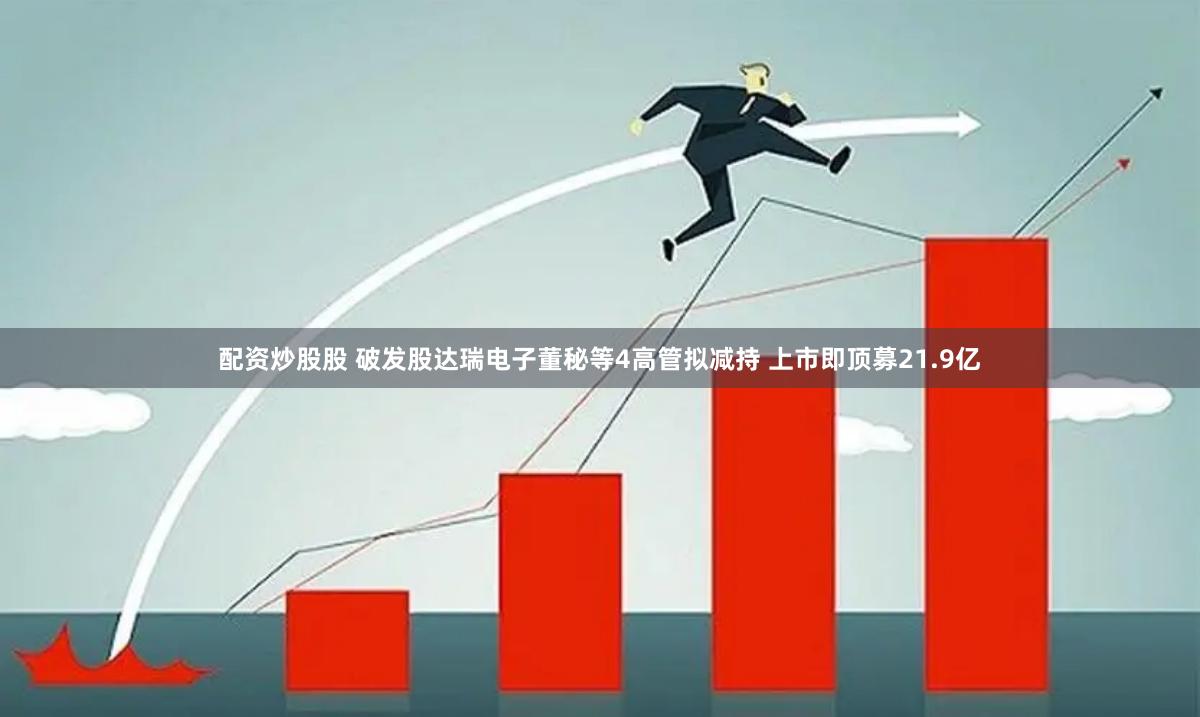 配资炒股股 破发股达瑞电子董秘等4高管拟减持 上市即顶募21.9亿