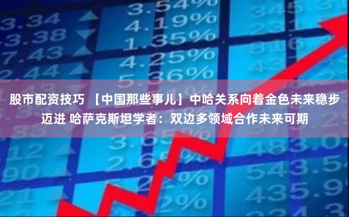 股市配资技巧 【中国那些事儿】中哈关系向着金色未来稳步迈进 哈萨克斯坦学者：双边多领域合作未来可期
