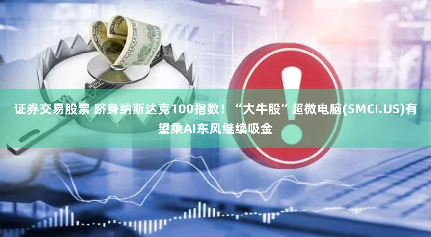 证券交易股票 跻身纳斯达克100指数！“大牛股”超微电脑(SMCI.US)有望乘AI东风继续吸金