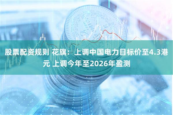 股票配资规则 花旗：上调中国电力目标价至4.3港元 上调今年至2026年盈测