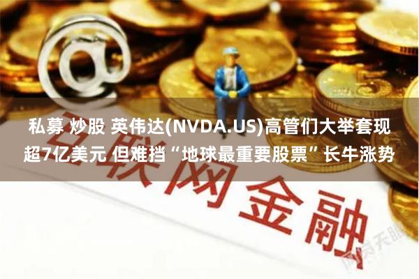 私募 炒股 英伟达(NVDA.US)高管们大举套现超7亿美元 但难挡“地球最重要股票”长牛涨势