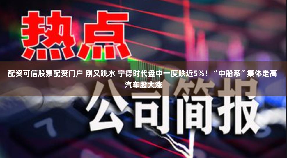 配资可信股票配资门户 刚又跳水 宁德时代盘中一度跌近5%！“中船系”集体走高 汽车股大涨