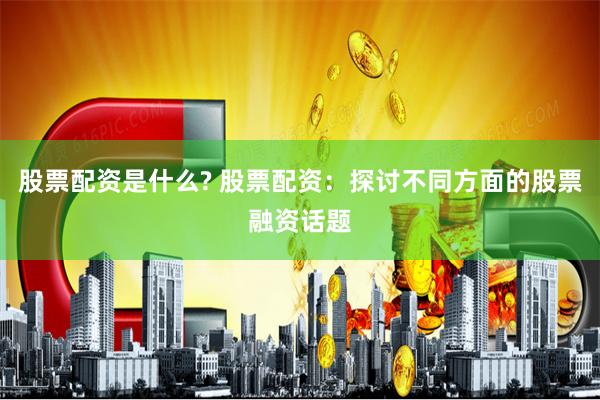 股票配资是什么? 股票配资：探讨不同方面的股票融资话题