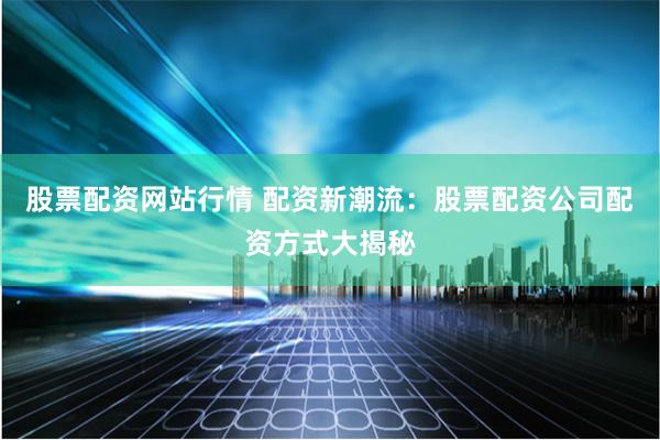 股票配资网站行情 配资新潮流：股票配资公司配资方式大揭秘