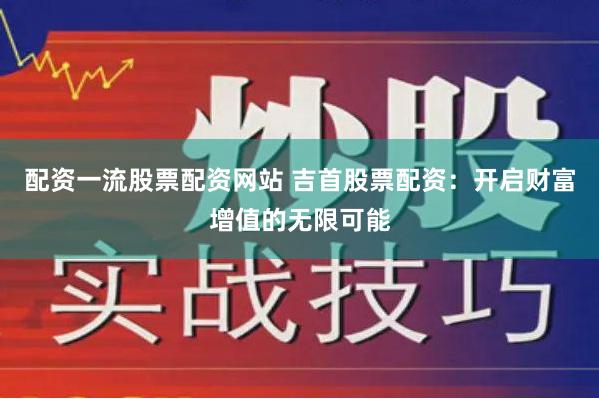 配资一流股票配资网站 吉首股票配资：开启财富增值的无限可能