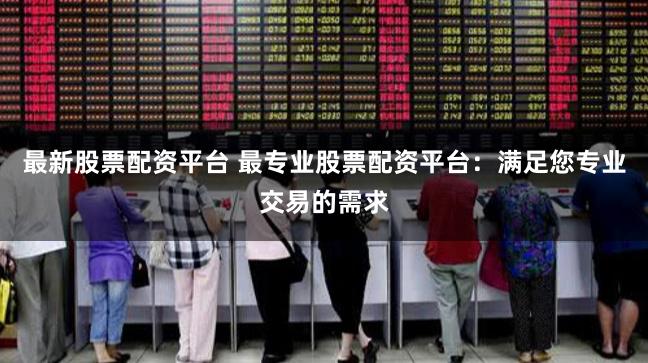最新股票配资平台 最专业股票配资平台：满足您专业交易的需求