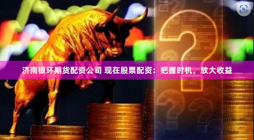 济南银环期货配资公司 现在股票配资：把握时机，放大收益