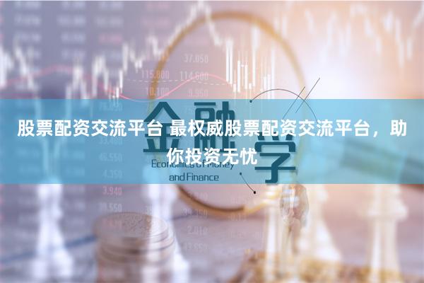 股票配资交流平台 最权威股票配资交流平台，助你投资无忧