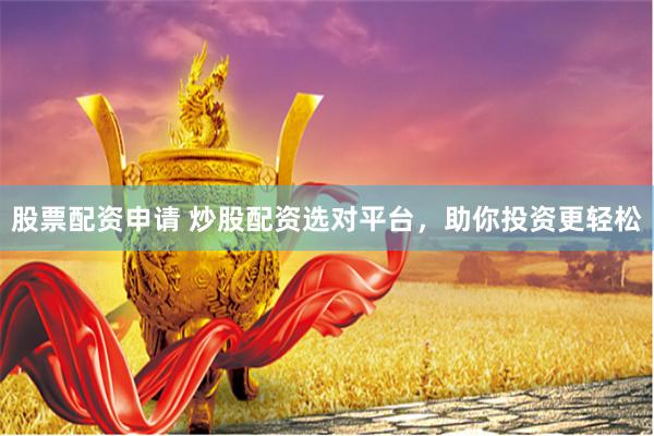 股票配资申请 炒股配资选对平台，助你投资更轻松