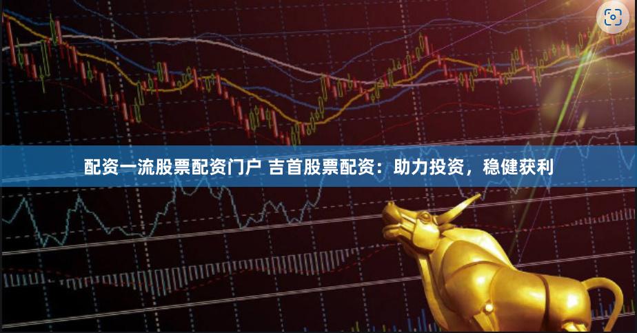 配资一流股票配资门户 吉首股票配资：助力投资，稳健获利