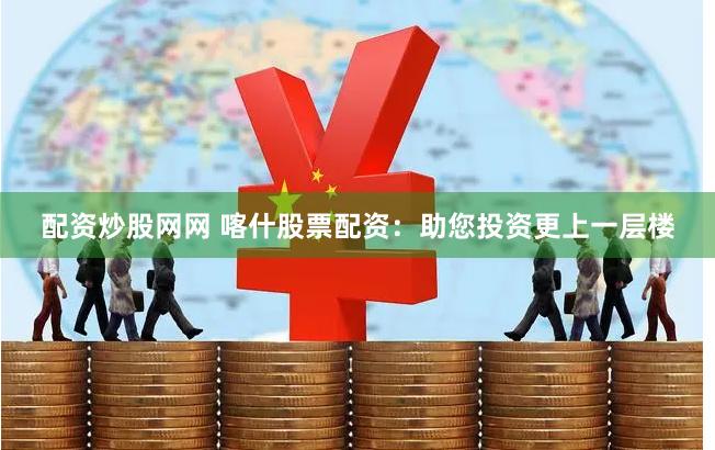 配资炒股网网 喀什股票配资：助您投资更上一层楼