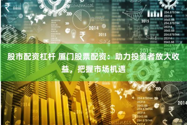 股市配资杠杆 厦门股票配资：助力投资者放大收益，把握市场机遇