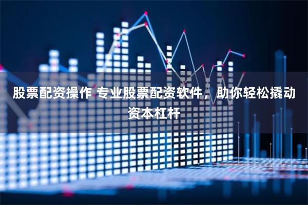 股票配资操作 专业股票配资软件，助你轻松撬动资本杠杆