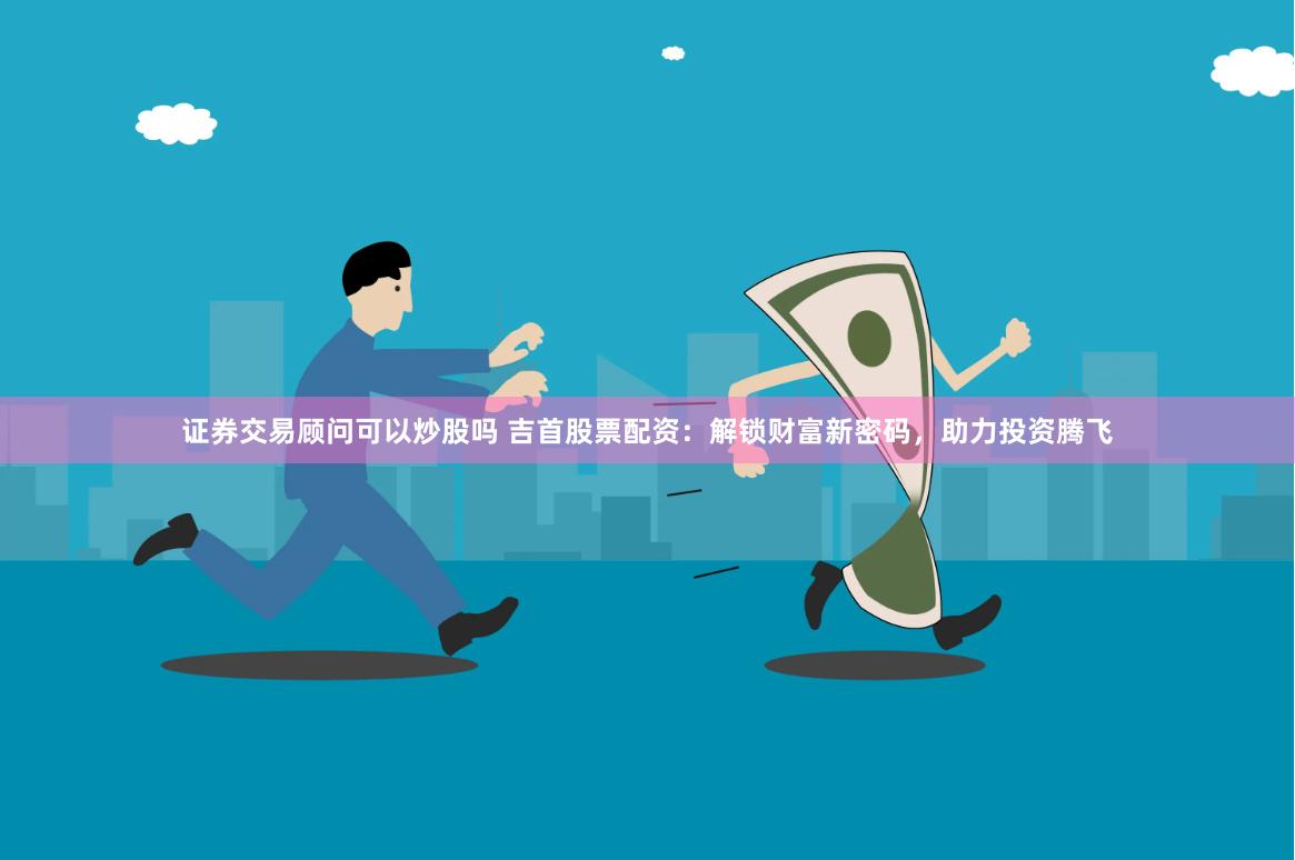 证券交易顾问可以炒股吗 吉首股票配资：解锁财富新密码，助力投资腾飞