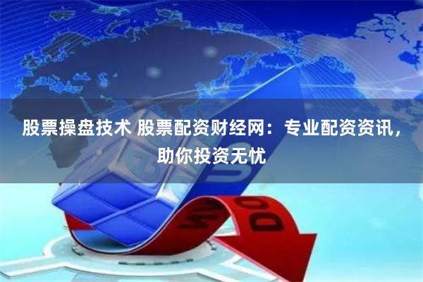 股票操盘技术 股票配资财经网：专业配资资讯，助你投资无忧