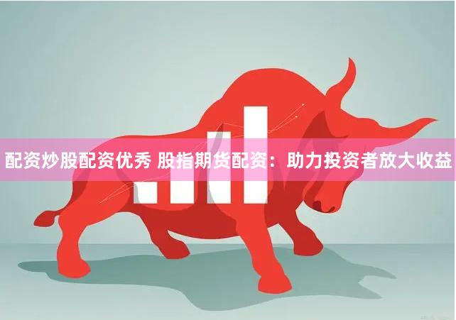 配资炒股配资优秀 股指期货配资：助力投资者放大收益