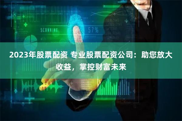2023年股票配资 专业股票配资公司：助您放大收益，掌控财富未来