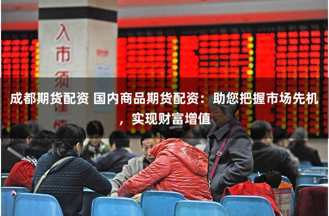 成都期货配资 国内商品期货配资：助您把握市场先机，实现财富增值