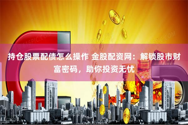 持仓股票配债怎么操作 金股配资网：解锁股市财富密码，助你投资无忧