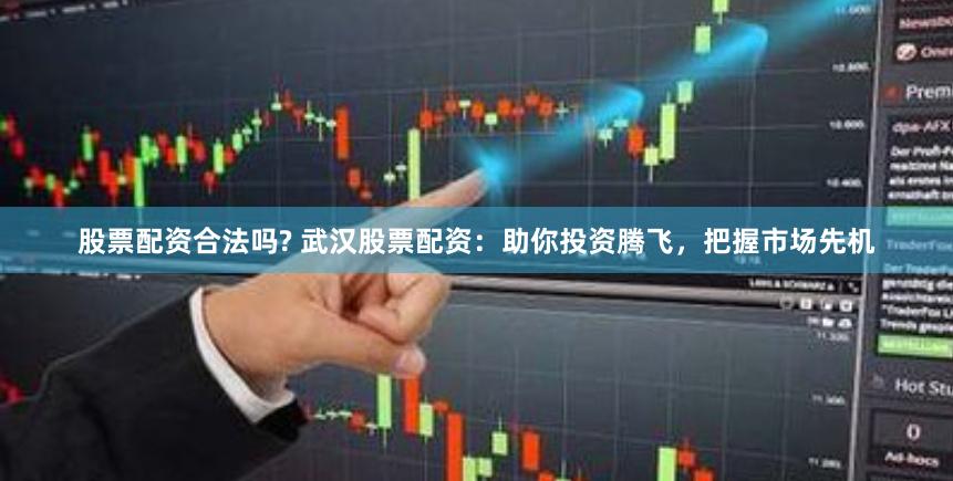 股票配资合法吗? 武汉股票配资：助你投资腾飞，把握市场先机
