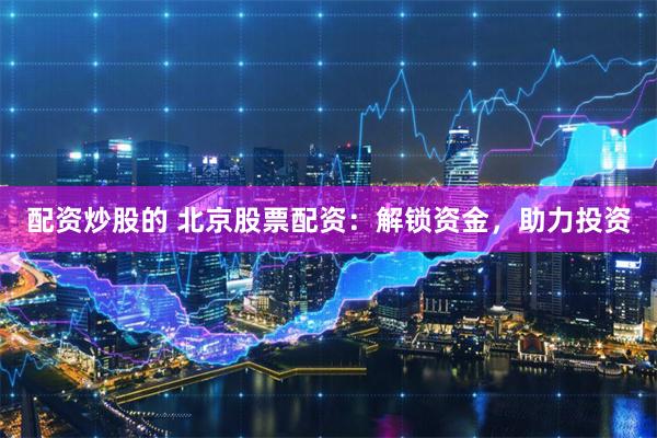 配资炒股的 北京股票配资：解锁资金，助力投资