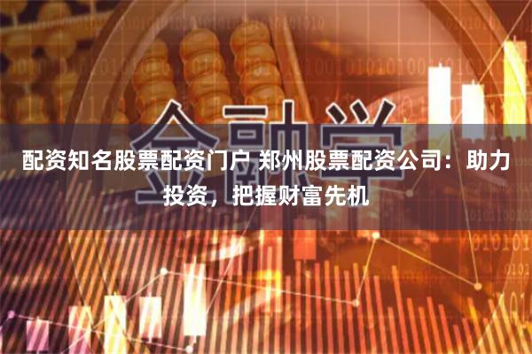 配资知名股票配资门户 郑州股票配资公司：助力投资，把握财富先机