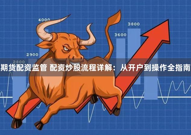 期货配资监管 配资炒股流程详解：从开户到操作全指南
