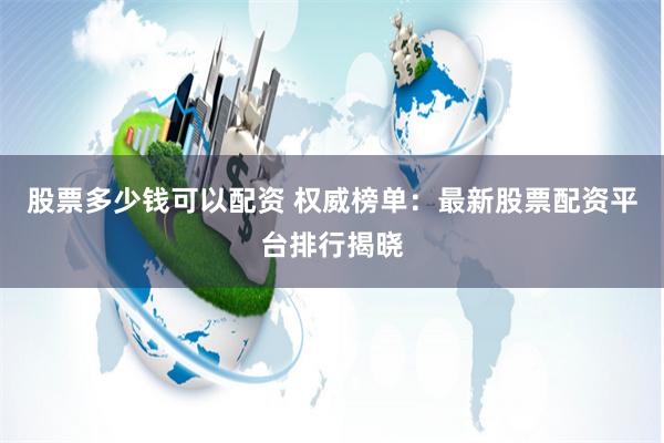 股票多少钱可以配资 权威榜单：最新股票配资平台排行揭晓