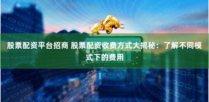 股票配资平台招商 股票配资收费方式大揭秘:了解不同模式下的费用